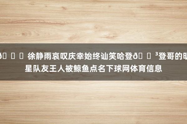 🙃徐静雨哀叹庆幸始终讪笑哈登🐳登哥的明星队友王人被鲸鱼点名下球网体育信息