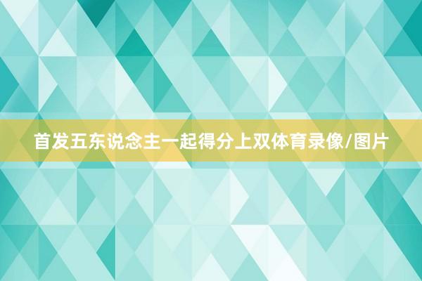 首发五东说念主一起得分上双体育录像/图片