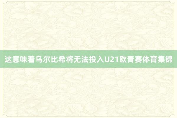 这意味着乌尔比希将无法投入U21欧青赛体育集锦