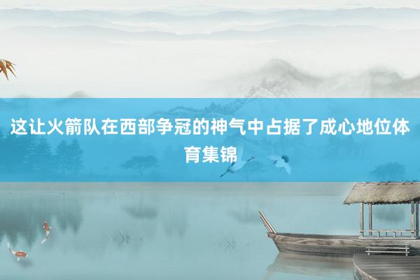 这让火箭队在西部争冠的神气中占据了成心地位体育集锦