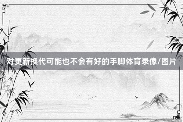 对更新换代可能也不会有好的手脚体育录像/图片