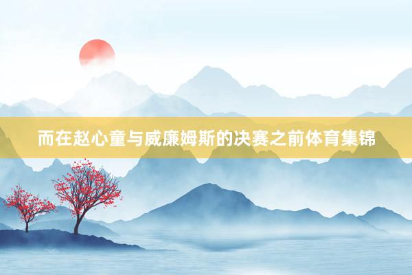 而在赵心童与威廉姆斯的决赛之前体育集锦