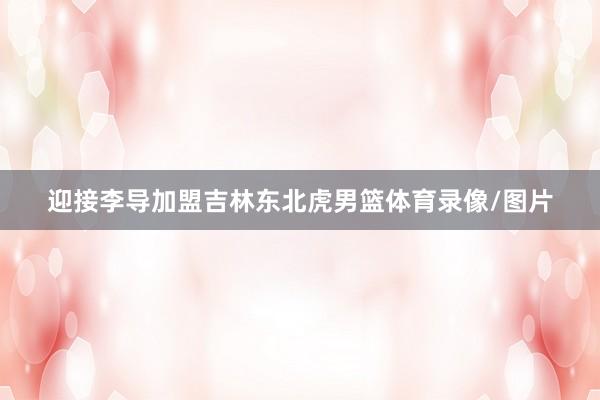 迎接李导加盟吉林东北虎男篮体育录像/图片