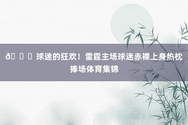 😝球迷的狂欢！雷霆主场球迷赤裸上身热枕捧场体育集锦