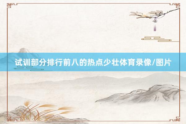 试训部分排行前八的热点少壮体育录像/图片