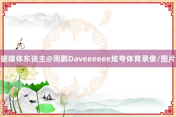 据媒体东谈主@周鹏Daveeeeee炫夸体育录像/图片