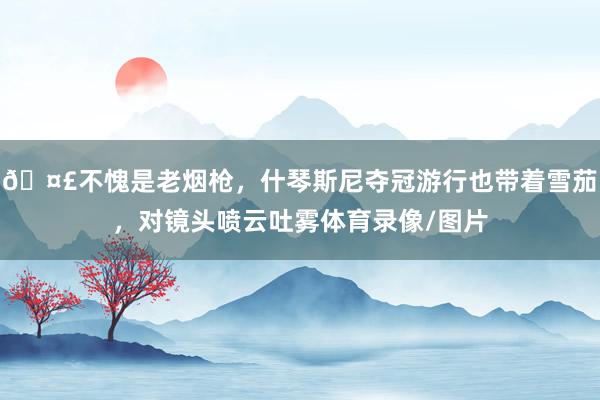 🤣不愧是老烟枪,什琴斯尼夺冠游行也带着雪茄,对镜头喷云吐雾体育录像/图片