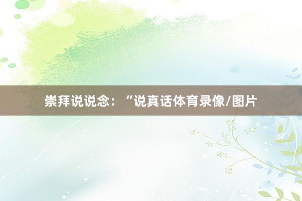 崇拜说说念：“说真话体育录像/图片