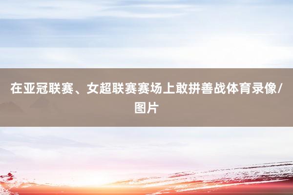 在亚冠联赛、女超联赛赛场上敢拼善战体育录像/图片
