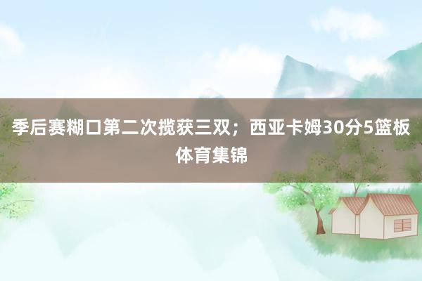 季后赛糊口第二次揽获三双；西亚卡姆30分5篮板体育集锦
