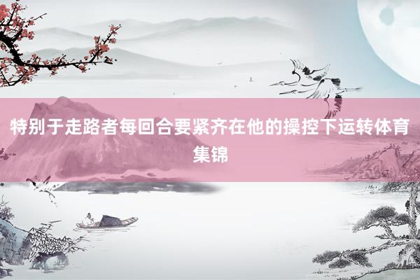 特别于走路者每回合要紧齐在他的操控下运转体育集锦