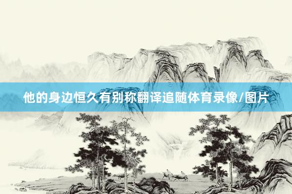 他的身边恒久有别称翻译追随体育录像/图片
