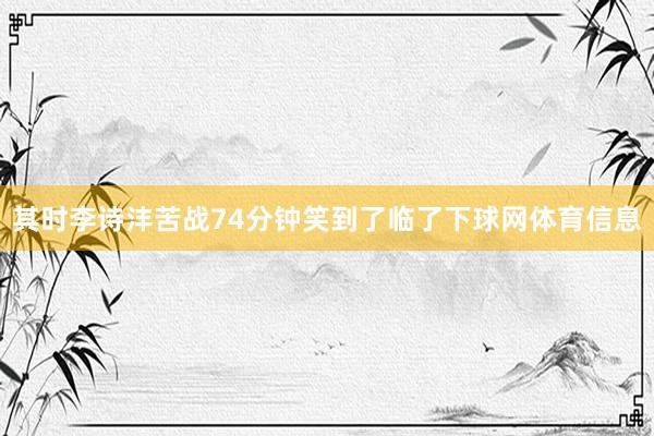 其时李诗沣苦战74分钟笑到了临了下球网体育信息