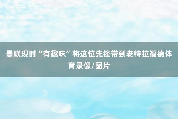 曼联现时“有趣味”将这位先锋带到老特拉福德体育录像/图片