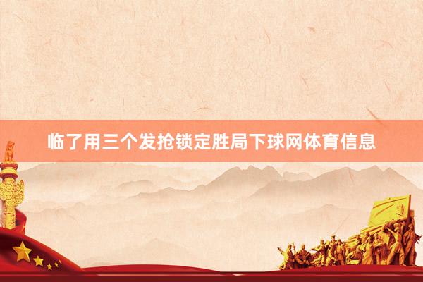 临了用三个发抢锁定胜局下球网体育信息