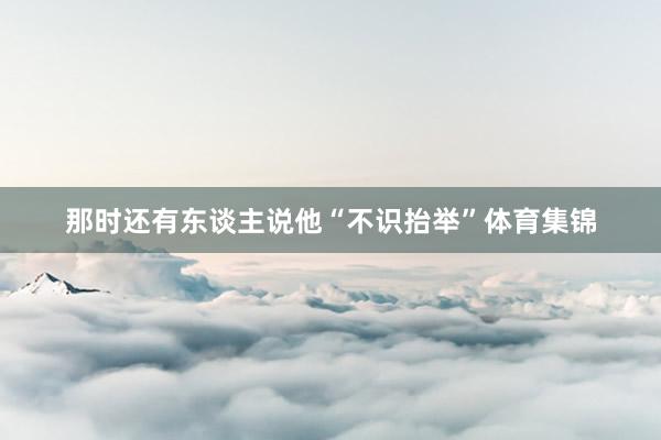 那时还有东谈主说他“不识抬举”体育集锦