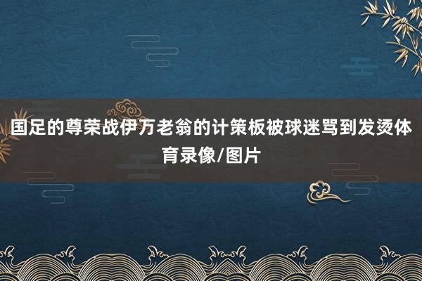 国足的尊荣战伊万老翁的计策板被球迷骂到发烫体育录像/图片