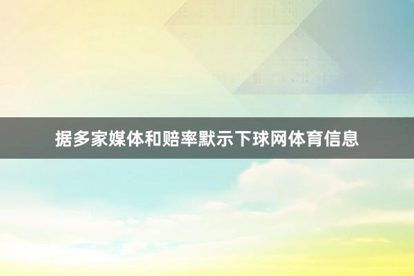 据多家媒体和赔率默示下球网体育信息