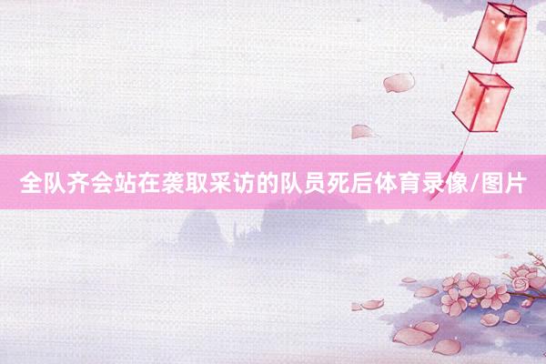 全队齐会站在袭取采访的队员死后体育录像/图片