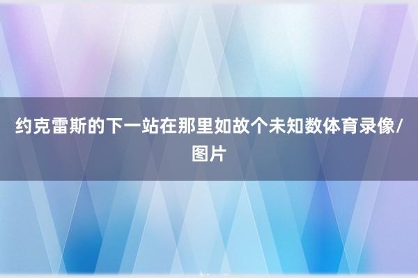约克雷斯的下一站在那里如故个未知数体育录像/图片