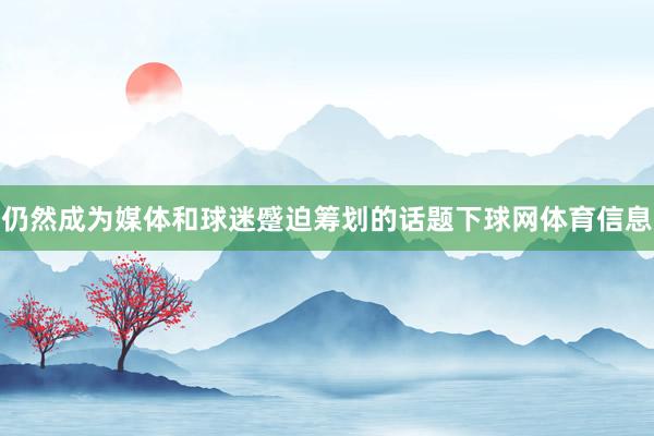 仍然成为媒体和球迷蹙迫筹划的话题下球网体育信息