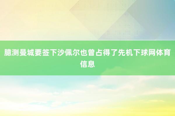臆测曼城要签下沙佩尔也曾占得了先机下球网体育信息