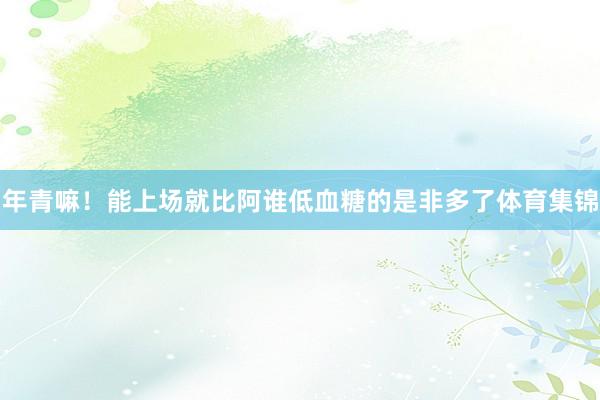 年青嘛！能上场就比阿谁低血糖的是非多了体育集锦
