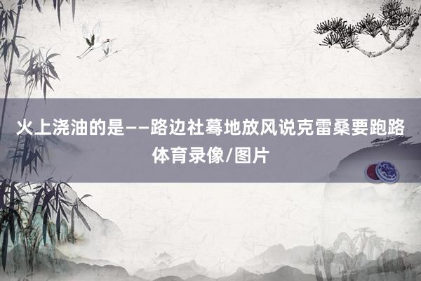 火上浇油的是——路边社蓦地放风说克雷桑要跑路体育录像/图片