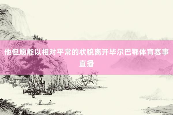 他但愿能以相对平常的状貌离开毕尔巴鄂体育赛事直播