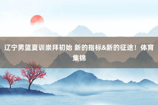 辽宁男篮夏训崇拜初始 新的指标&新的征途！体育集锦