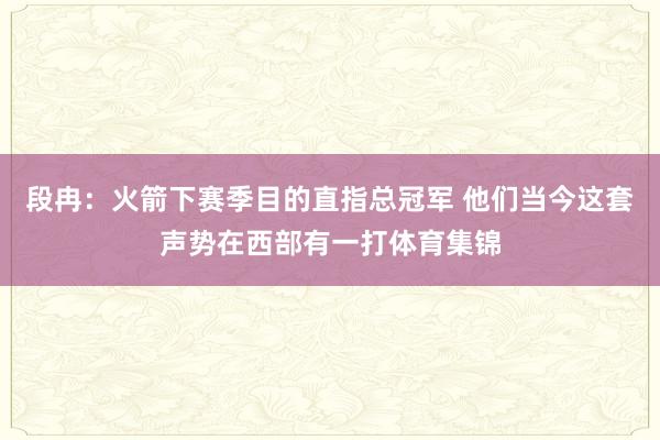 段冉：火箭下赛季目的直指总冠军 他们当今这套声势在西部有一打体育集锦