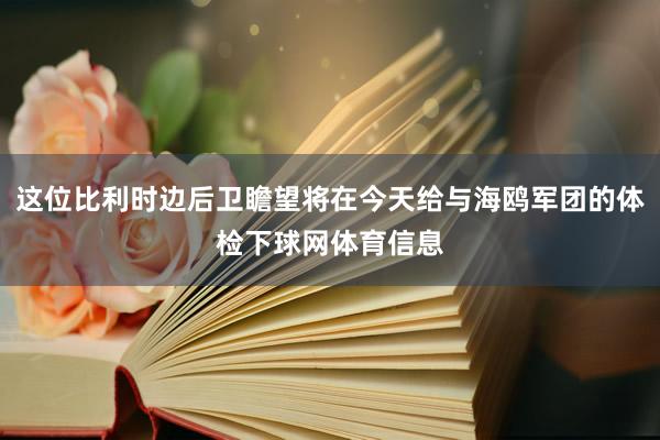 这位比利时边后卫瞻望将在今天给与海鸥军团的体检下球网体育信息