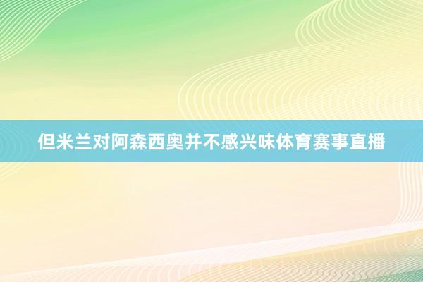 但米兰对阿森西奥并不感兴味体育赛事直播