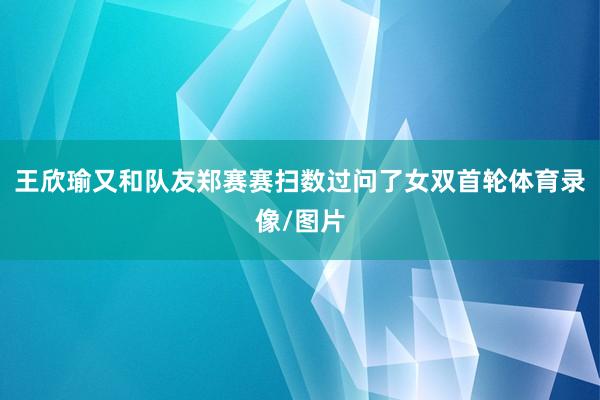 王欣瑜又和队友郑赛赛扫数过问了女双首轮体育录像/图片