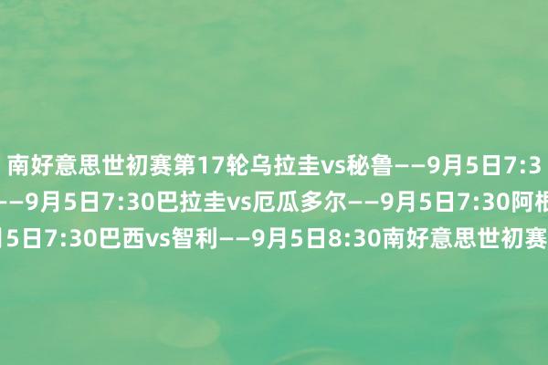 南好意思世初赛第17轮乌拉圭vs秘鲁——9月5日7:30哥伦比亚vs玻利维亚——9月5日7:30巴拉圭vs厄瓜多尔——9月5日7:30阿根廷vs委内瑞拉——9月5日7:30巴西vs智利——9月5日8:30南好意思世初赛第18轮厄瓜多尔vs阿根廷——9月10日7:00秘鲁vs巴拉圭——9月10日7:30委内瑞拉vs哥伦比亚——9月10日7:30玻利维亚vs巴西——9月10日7:30智利vs乌拉圭——9月10日7:30    体育录像/图片
