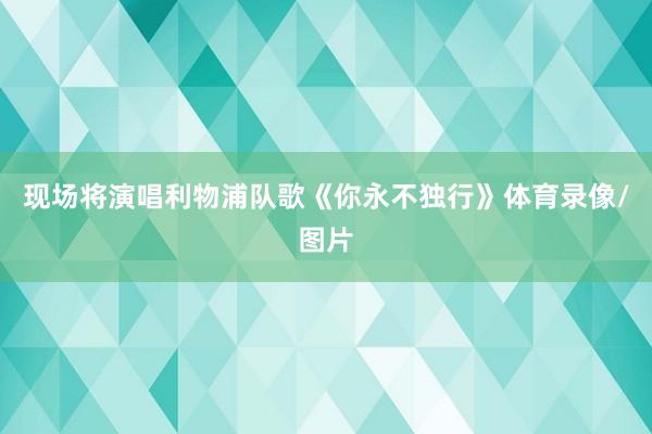 现场将演唱利物浦队歌《你永不独行》体育录像/图片