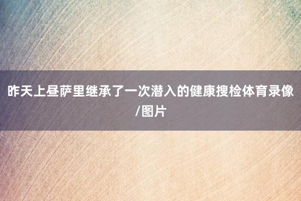 昨天上昼萨里继承了一次潜入的健康搜检体育录像/图片