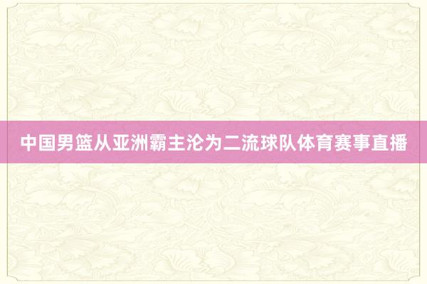 中国男篮从亚洲霸主沦为二流球队体育赛事直播