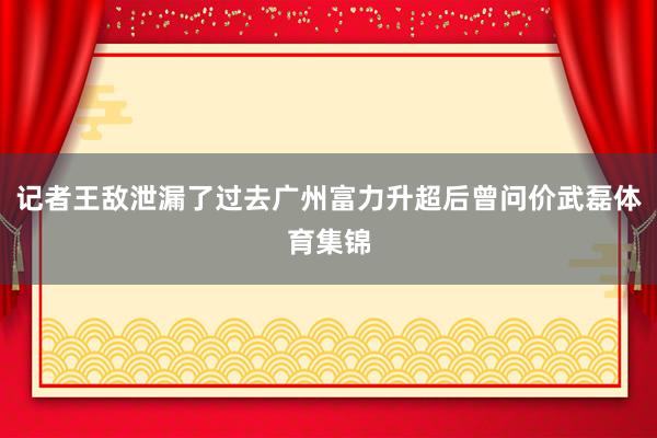 记者王敌泄漏了过去广州富力升超后曾问价武磊体育集锦