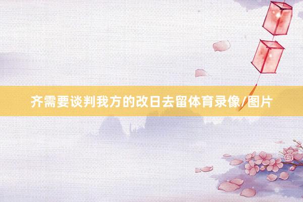 齐需要谈判我方的改日去留体育录像/图片
