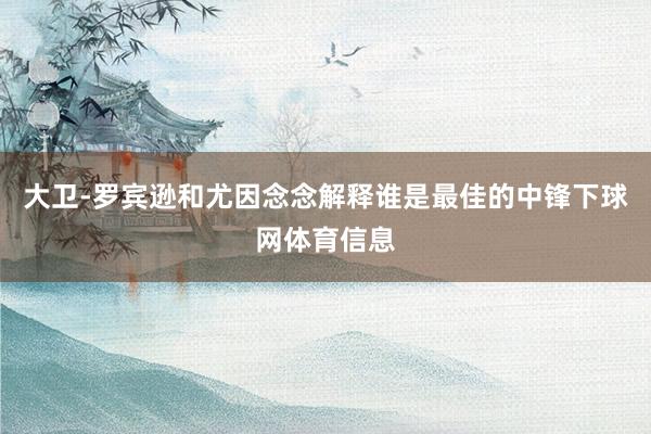 大卫-罗宾逊和尤因念念解释谁是最佳的中锋下球网体育信息