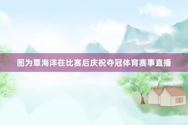图为覃海洋在比赛后庆祝夺冠体育赛事直播