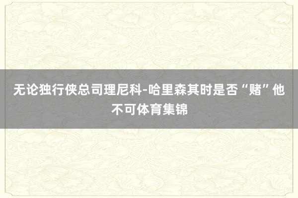 无论独行侠总司理尼科-哈里森其时是否“赌”他不可体育集锦