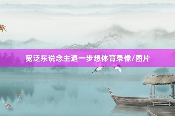 宽泛东说念主退一步想体育录像/图片