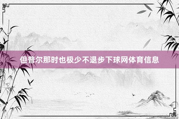 但普尔那时也极少不退步下球网体育信息