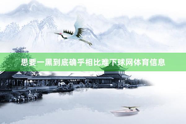 思要一黑到底确乎相比难下球网体育信息