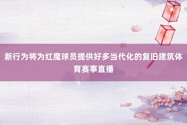 新行为将为红魔球员提供好多当代化的复旧建筑体育赛事直播