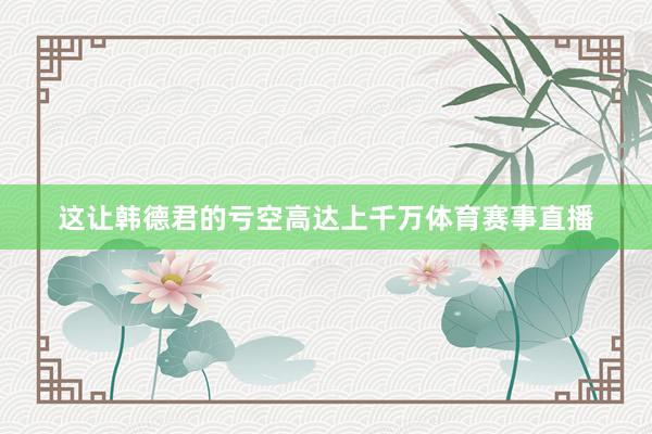 这让韩德君的亏空高达上千万体育赛事直播