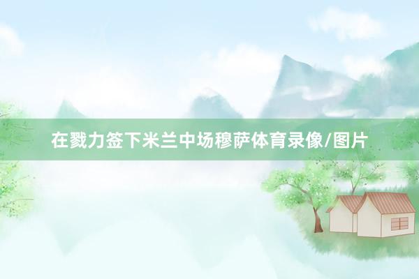 在戮力签下米兰中场穆萨体育录像/图片