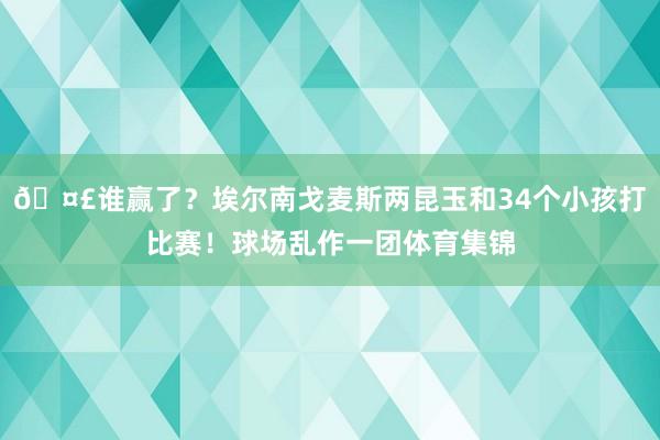 🤣谁赢了？埃尔南戈麦斯两昆玉和34个小孩打比赛！球场乱作一团体育集锦